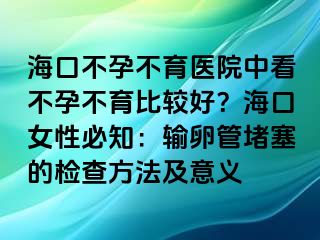 ?？诓辉胁挥t(yī)院中看不孕不育比較好？海口女性必知：輸卵管堵塞的檢查方法及意義