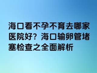 海口看不孕不育去哪家醫(yī)院好？?？谳斅压芏氯麢z查之全面解析