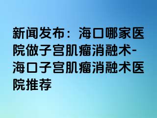 新聞發(fā)布：?？谀募裔t(yī)院做子宮肌瘤消融術-?？谧訉m肌瘤消融術醫(yī)院推薦