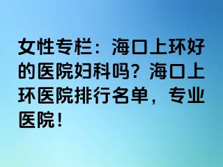 女性專欄：海口上環(huán)好的醫(yī)院婦科嗎？?？谏檄h(huán)醫(yī)院排行名單，專業(yè)醫(yī)院！