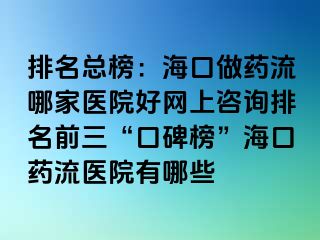 排名總榜：?？谧鏊幜髂募裔t(yī)院好網(wǎng)上咨詢排名前三“口碑榜”海口藥流醫(yī)院有哪些