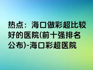 熱點：海口做彩超比較好的醫(yī)院(前十強排名公布)-?？诓食t(yī)院