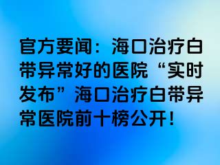 官方要聞：海口治療白帶異常好的醫(yī)院“實時發(fā)布”?？谥委煱讕М惓ａt(yī)院前十榜公開！