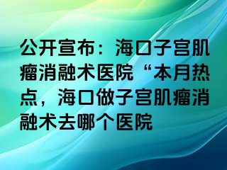 公開宣布：?？谧訉m肌瘤消融術(shù)醫(yī)院“本月熱點，?？谧鲎訉m肌瘤消融術(shù)去哪個醫(yī)院