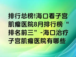 排行總榜!?？诳醋訉m肌瘤醫(yī)院8月排行榜“排名前三”-?？谥委熥訉m肌瘤醫(yī)院有哪些