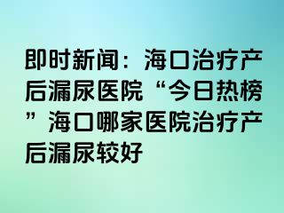 即時新聞：?？谥委煯a(chǎn)后漏尿醫(yī)院“今日熱榜”海口哪家醫(yī)院治療產(chǎn)后漏尿較好