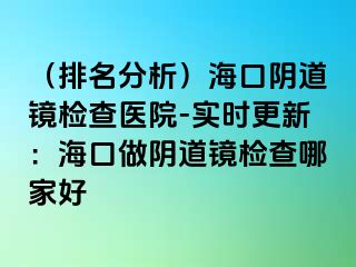 （排名分析）海口陰道鏡檢查醫(yī)院-實(shí)時更新：?？谧鲫幍犁R檢查哪家好