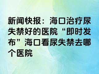 新聞快報：海口治療尿失禁好的醫(yī)院“即時發(fā)布”?？诳茨蚴Ыツ膫€醫(yī)院