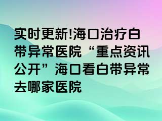 實(shí)時(shí)更新!海口治療白帶異常醫(yī)院“重點(diǎn)資訊公開”?？诳窗讕М惓Ｈツ募裔t(yī)院