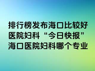 排行榜發(fā)布海口比較好醫(yī)院婦科“今日快報”?？卺t(yī)院婦科哪個專業(yè)