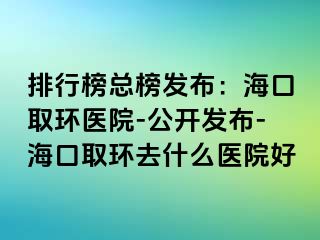 排行榜總榜發(fā)布：?？谌…h(huán)醫(yī)院-公開發(fā)布-?？谌…h(huán)去什么醫(yī)院好