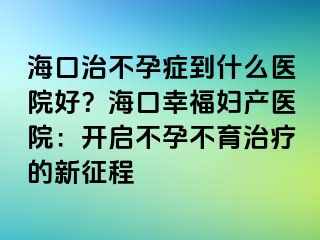 海口治不孕癥到什么醫(yī)院好？?？谛腋D產醫(yī)院：開啟不孕不育治療的新征程