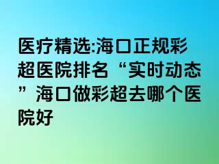 醫(yī)療精選:海口正規(guī)彩超醫(yī)院排名“實(shí)時(shí)動(dòng)態(tài)”?？谧霾食ツ膫€(gè)醫(yī)院好