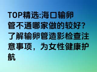 TOP精選:海口輸卵管不通哪家做的較好?了解輸卵管造影檢查注意事項(xiàng)，為女性健康護(hù)航