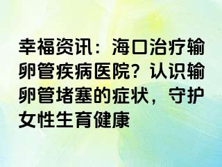 幸福資訊：?？谥委熭斅压芗膊♂t(yī)院？認(rèn)識(shí)輸卵管堵塞的癥狀，守護(hù)女性生育健康