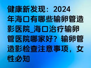 健康新發(fā)現(xiàn)：2024年?？谟心男┹斅压茉煊搬t(yī)院_?？谥委熭斅压茚t(yī)院哪家好？輸卵管造影檢查注意事項(xiàng)，女性必知