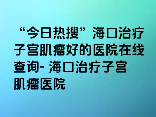 “今日熱搜”海口治療子宮肌瘤好的醫(yī)院在線查詢- ?？谥委熥訉m肌瘤醫(yī)院