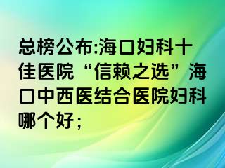 總榜公布:?？趮D科十佳醫(yī)院“信賴之選”?？谥形麽t(yī)結(jié)合醫(yī)院婦科哪個(gè)好；