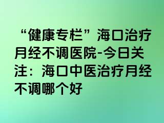 “健康專欄”?？谥委熢陆?jīng)不調(diào)醫(yī)院-今日關(guān)注：?？谥嗅t(yī)治療月經(jīng)不調(diào)哪個(gè)好