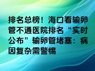 排名總榜！?？诳摧斅压懿煌ㄡt(yī)院排名“實(shí)時(shí)公布”輸卵管堵塞：病因復(fù)雜需警惕