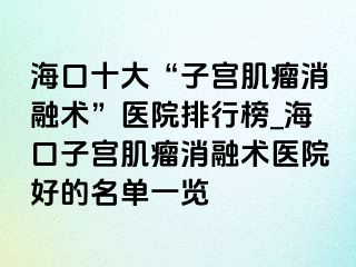 ?？谑?ldquo;子宮肌瘤消融術(shù)”醫(yī)院排行榜_海口子宮肌瘤消融術(shù)醫(yī)院好的名單一覽