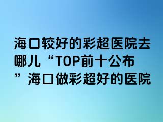 ?？谳^好的彩超醫(yī)院去哪兒“TOP前十公布”海口做彩超好的醫(yī)院