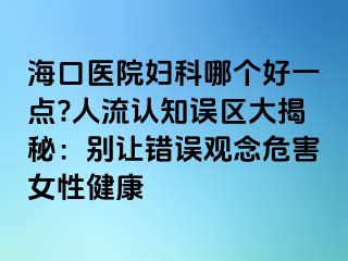 ?？卺t(yī)院婦科哪個(gè)好一點(diǎn)?人流認(rèn)知誤區(qū)大揭秘：別讓錯(cuò)誤觀念危害女性健康