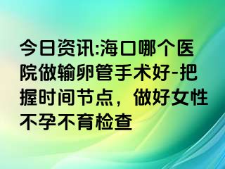 今日資訊:海口哪個醫(yī)院做輸卵管手術好-把握時間節(jié)點，做好女性不孕不育檢查