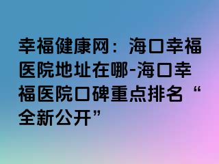 幸福健康網(wǎng)：?？谛腋ａt(yī)院地址在哪-海口幸福醫(yī)院口碑重點排名“全新公開”