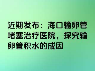 近期發(fā)布：?？谳斅压芏氯委熱t(yī)院，探究輸卵管積水的成因