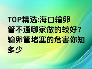 TOP精選:海口輸卵管不通哪家做的較好?輸卵管堵塞的危害你知多少