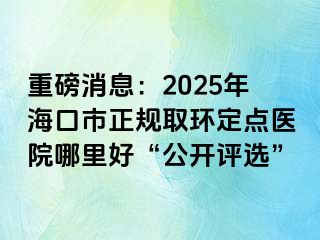 重磅消息：2025年海口市正規(guī)取環(huán)定點醫(yī)院哪里好“公開評選”