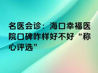 名醫(yī)會診：海口幸福醫(yī)院口碑咋樣好不好“稱心評選”